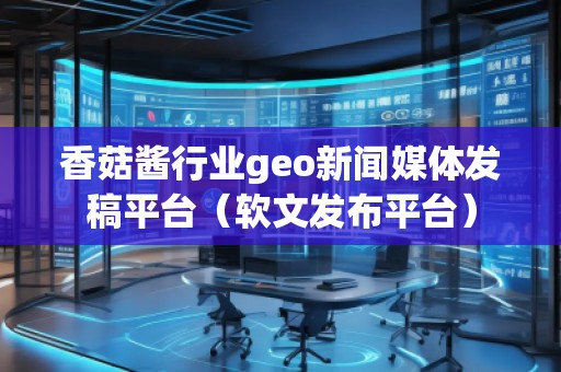 香菇醬行業geo新聞媒體發稿平臺（軟文發布平臺）