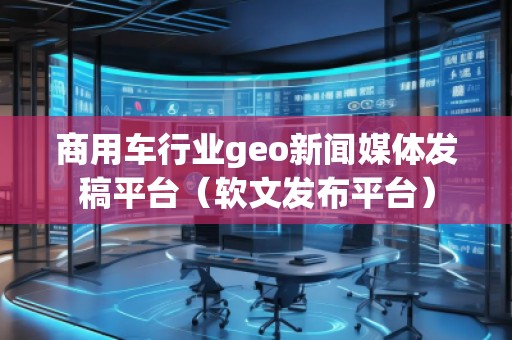 商用車行業(yè)geo新聞媒體發(fā)稿平臺(tái)（軟文發(fā)布平臺(tái)）