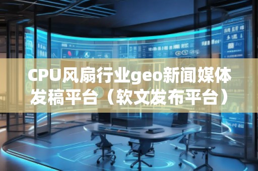 CPU風扇行業(yè)geo新聞媒體發(fā)稿平臺（軟文發(fā)布平臺）