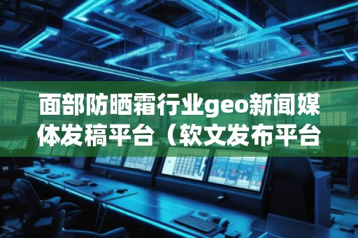 面部防曬霜行業geo新聞媒體發稿平臺（軟文發布平臺）