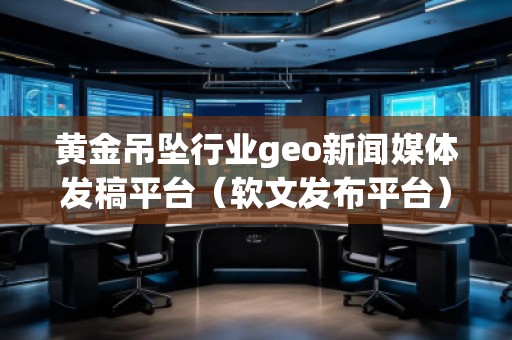 黃金吊墜行業geo新聞媒體發稿平臺(軟文發布平臺)