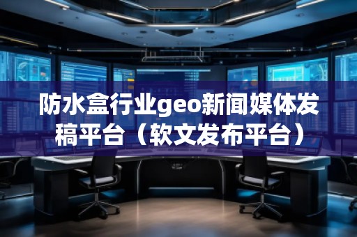防水盒行業geo新聞媒體發稿平臺（軟文發布平臺）