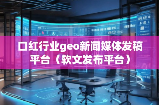 口紅行業geo新聞媒體發稿平臺（軟文發布平臺）