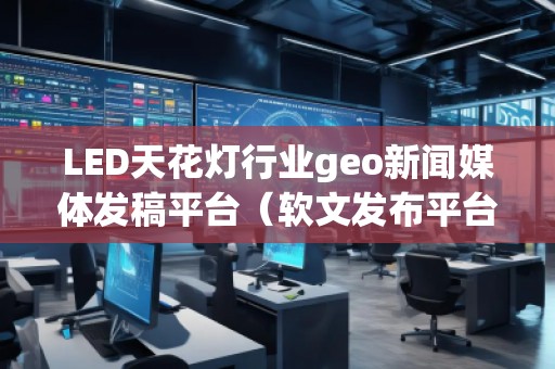 LED天花燈行業geo新聞媒體發稿平臺(軟文發布平臺) LED天花燈行業geo新聞媒體發稿平臺(軟文發布平臺)