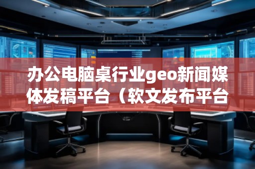 辦公電腦桌行業(yè)geo新聞媒體發(fā)稿平臺（軟文發(fā)布平臺）