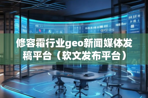 修容霜行業geo新聞媒體發稿平臺（軟文發布平臺）