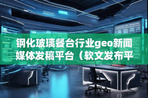 鋼化玻璃餐臺行業geo新聞媒體發稿平臺(軟文發布平臺) 鋼化玻璃餐臺行業geo新聞媒體發稿平臺(軟文發布平臺)
