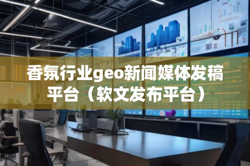 香氛行業geo新聞媒體發稿平臺(軟文發布平臺)