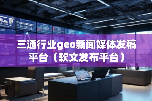 三通行業(yè)geo新聞媒體發(fā)稿平臺（軟文發(fā)布平臺）
