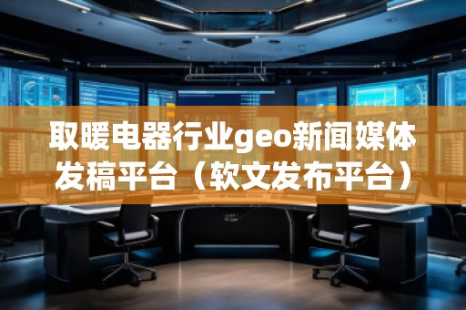 取暖電器行業(yè)geo新聞媒體發(fā)稿平臺（軟文發(fā)布平臺）