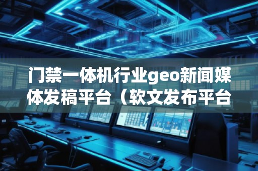 門禁一體機行業geo新聞媒體發稿平臺（軟文發布平臺）