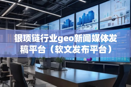 銀項鏈行業(yè)geo新聞媒體發(fā)稿平臺（軟文發(fā)布平臺）