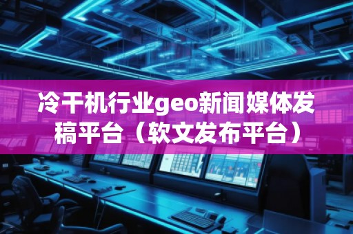 冷干機行業(yè)geo新聞媒體發(fā)稿平臺（軟文發(fā)布平臺）