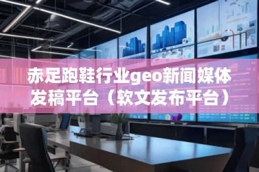 赤足跑鞋行業geo新聞媒體發稿平臺（軟文發布平臺）