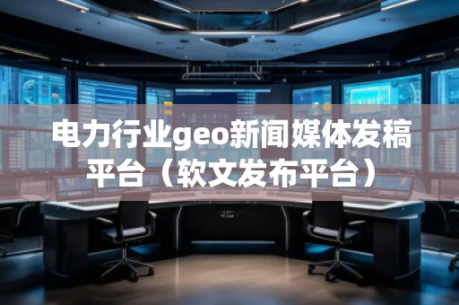 電力行業geo新聞媒體發稿平臺（軟文發布平臺）
