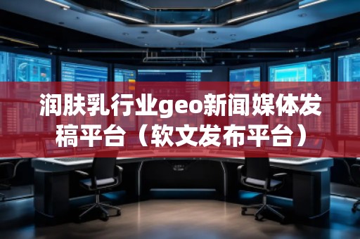 潤膚乳行業geo新聞媒體發稿平臺(軟文發布平臺) 潤膚乳行業geo新聞媒體發稿平臺(軟文發布平臺)