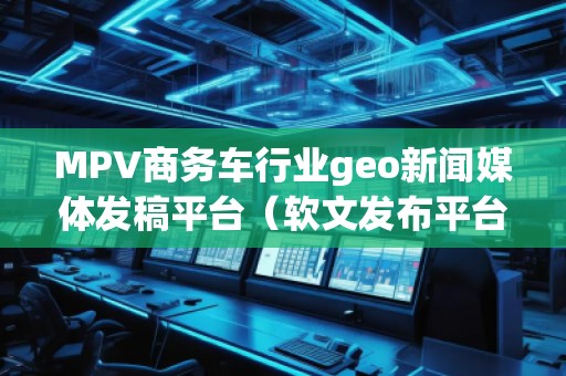 MPV商務車行業geo新聞媒體發稿平臺（軟文發布平臺）