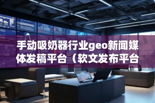 手動吸奶器行業geo新聞媒體發稿平臺（軟文發布平臺）