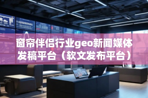 窗簾伴侶行業geo新聞媒體發稿平臺（軟文發布平臺）