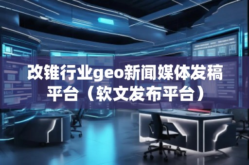 改錐行業geo新聞媒體發稿平臺（軟文發布平臺）