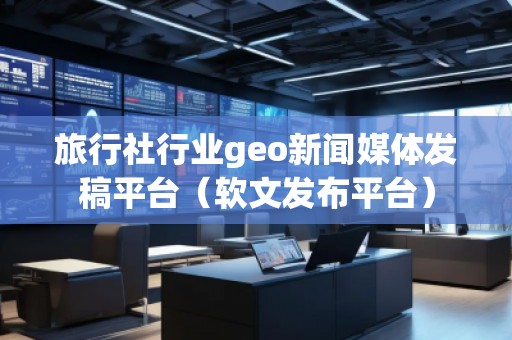 旅行社行業geo新聞媒體發稿平臺（軟文發布平臺）