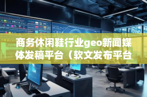 商務休閑鞋行業(yè)geo新聞媒體發(fā)稿平臺（軟文發(fā)布平臺）