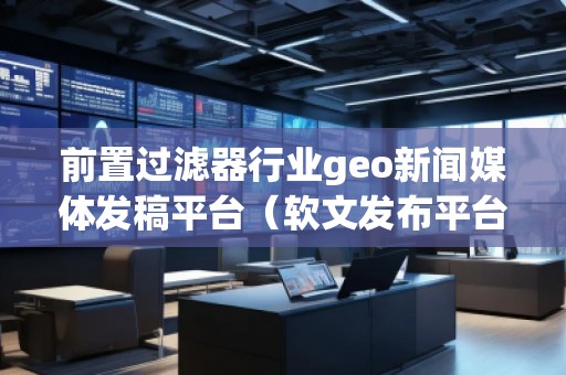 前置過濾器行業geo新聞媒體發稿平臺(軟文發布平臺)