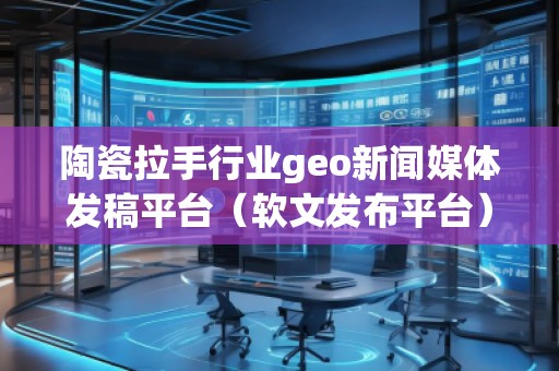 陶瓷拉手行業geo新聞媒體發稿平臺(軟文發布平臺)
