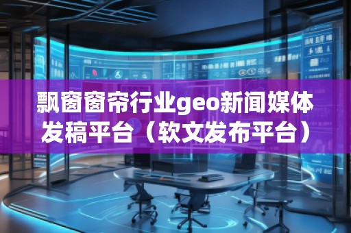 飄窗窗簾行業(yè)geo新聞媒體發(fā)稿平臺(tái)（軟文發(fā)布平臺(tái)）