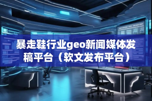 暴走鞋行業geo新聞媒體發稿平臺(軟文發布平臺)