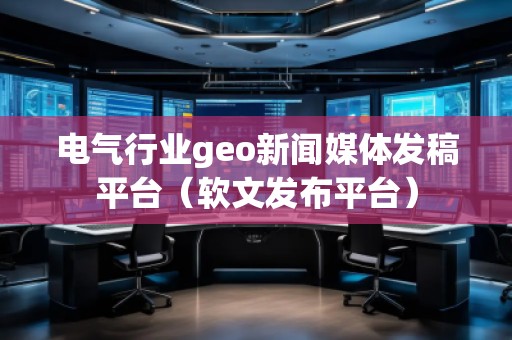 電氣行業geo新聞媒體發稿平臺(軟文發布平臺)