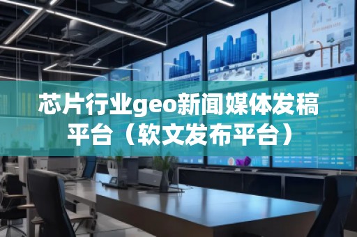 芯片行業geo新聞媒體發稿平臺（軟文發布平臺）