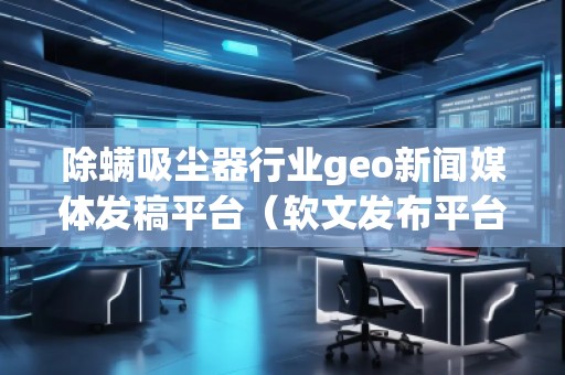 除螨吸塵器行業geo新聞媒體發稿平臺(軟文發布平臺)