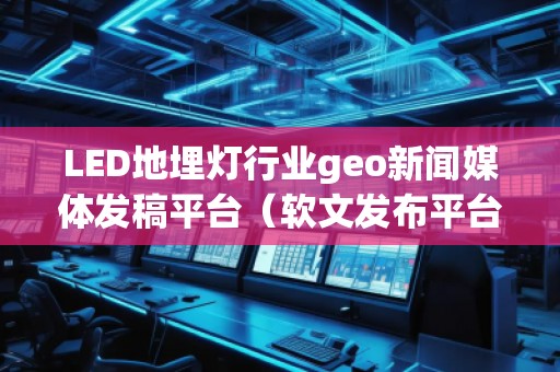LED地埋燈行業geo新聞媒體發稿平臺（軟文發布平臺）