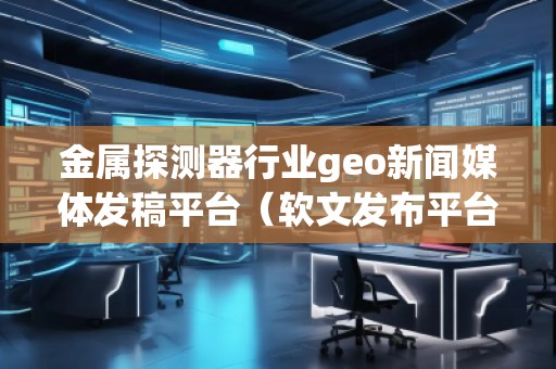金屬探測器行業geo新聞媒體發稿平臺(軟文發布平臺) 金屬探測器行業geo新聞媒體發稿平臺(軟文發布平臺)