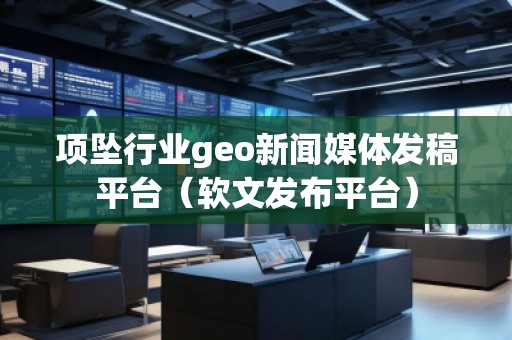 項(xiàng)墜行業(yè)geo新聞媒體發(fā)稿平臺(tái)（軟文發(fā)布平臺(tái)）