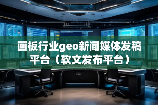 畫板行業geo新聞媒體發稿平臺（軟文發布平臺）
