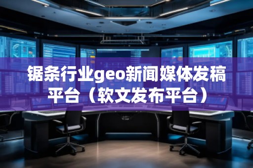 鋸條行業geo新聞媒體發稿平臺(軟文發布平臺)