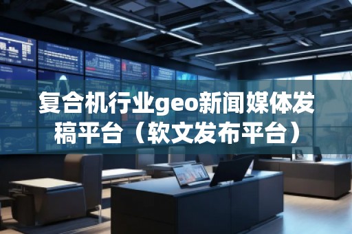 復合機行業geo新聞媒體發稿平臺（軟文發布平臺）