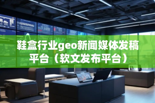鞋盒行業geo新聞媒體發稿平臺(軟文發布平臺)