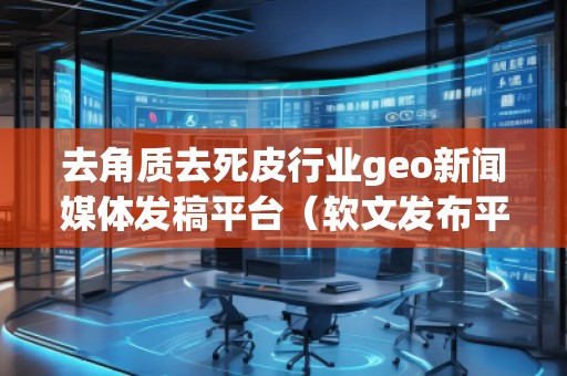 去角質去死皮行業geo新聞媒體發稿平臺（軟文發布平臺）