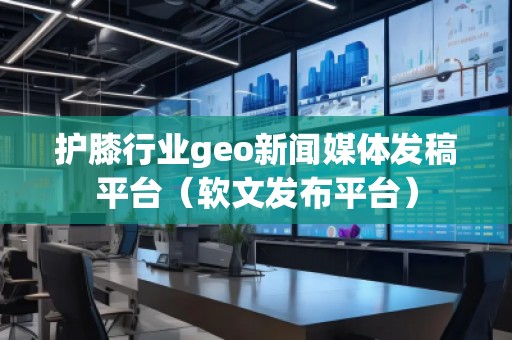 護膝行業geo新聞媒體發稿平臺（軟文發布平臺）