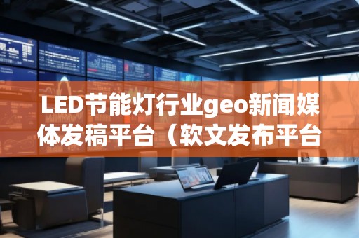 LED節能燈行業geo新聞媒體發稿平臺（軟文發布平臺）
