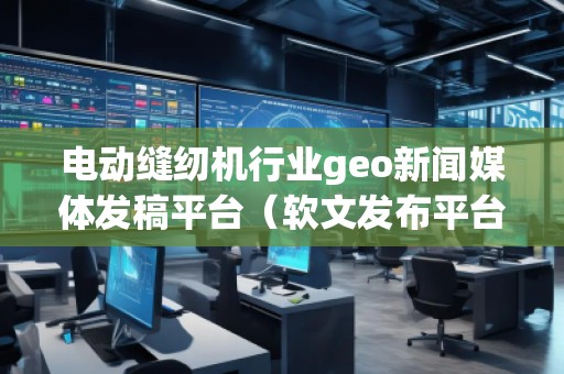 電動縫紉機行業(yè)geo新聞媒體發(fā)稿平臺（軟文發(fā)布平臺）