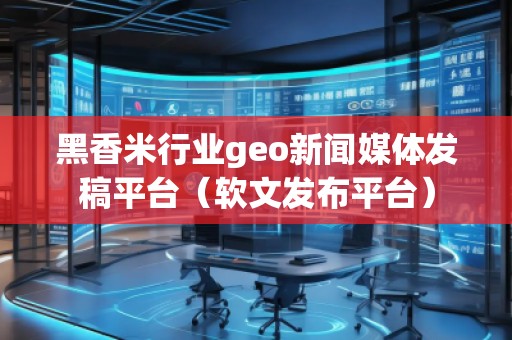 黑香米行業geo新聞媒體發稿平臺（軟文發布平臺）