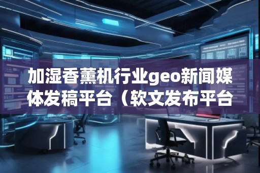 加濕香薰機行業geo新聞媒體發稿平臺(軟文發布平臺) 加濕香薰機行業geo新聞媒體發稿平臺(軟文發布平臺)