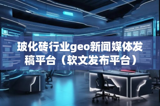 玻化磚行業geo新聞媒體發稿平臺(軟文發布平臺)