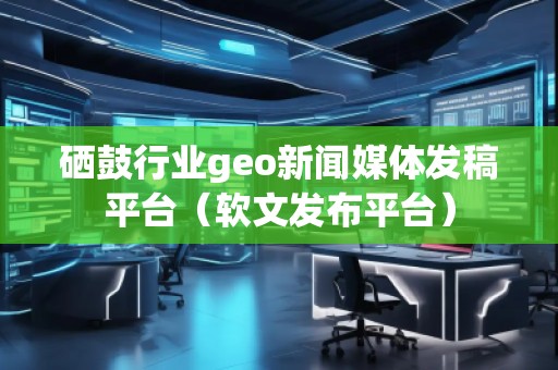 硒鼓行業(yè)geo新聞媒體發(fā)稿平臺(tái)（軟文發(fā)布平臺(tái)）