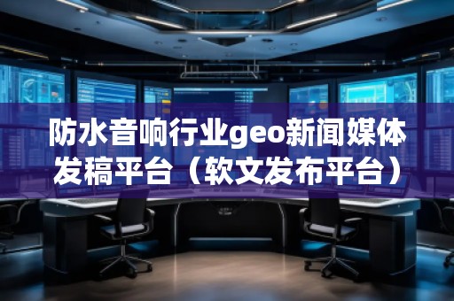 防水音響行業(yè)geo新聞媒體發(fā)稿平臺(tái)（軟文發(fā)布平臺(tái)）