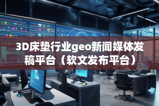 3D床墊行業geo新聞媒體發稿平臺（軟文發布平臺）